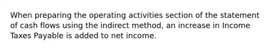 When preparing the operating activities section of the statement of cash flows using the indirect method, an increase in Income Taxes Payable is added to net income.