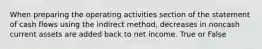 When preparing the operating activities section of the statement of cash flows using the indirect method, decreases in noncash current assets are added back to net income. True or False