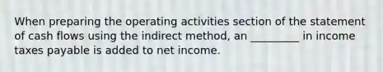 When preparing the operating activities section of the statement of cash flows using the indirect method, an _________ in income taxes payable is added to net income.