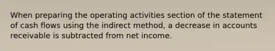 When preparing the operating activities section of the statement of cash flows using the indirect method, a decrease in accounts receivable is subtracted from net income.