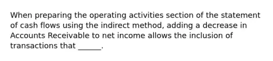 When preparing the operating activities section of the statement of cash flows using the indirect method, adding a decrease in Accounts Receivable to net income allows the inclusion of transactions that ______.