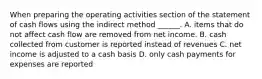 When preparing the operating activities section of the statement of cash flows using the indirect method ______. A. items that do not affect cash flow are removed from net income. B. cash collected from customer is reported instead of revenues C. net income is adjusted to a cash basis D. only cash payments for expenses are reported