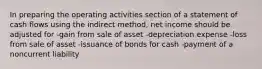 In preparing the operating activities section of a statement of cash flows using the indirect method, net income should be adjusted for -gain from sale of asset -depreciation expense -loss from sale of asset -issuance of bonds for cash -payment of a noncurrent liability