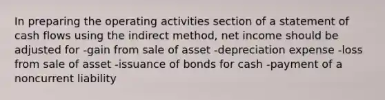 In preparing the operating activities section of a statement of cash flows using the indirect method, net income should be adjusted for -gain from sale of asset -depreciation expense -loss from sale of asset -issuance of bonds for cash -payment of a noncurrent liability