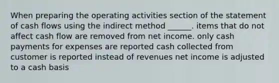 When preparing the operating activities section of the statement of cash flows using the indirect method ______. items that do not affect cash flow are removed from net income. only cash payments for expenses are reported cash collected from customer is reported instead of revenues net income is adjusted to a cash basis