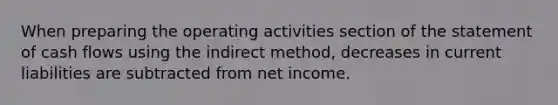 When preparing the operating activities section of the statement of cash flows using the indirect method, decreases in current liabilities are subtracted from net income.