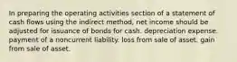 In preparing the operating activities section of a statement of cash flows using the indirect method, net income should be adjusted for issuance of bonds for cash. depreciation expense. payment of a noncurrent liability. loss from sale of asset. gain from sale of asset.