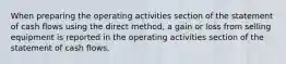 When preparing the operating activities section of the statement of cash flows using the direct method, a gain or loss from selling equipment is reported in the operating activities section of the statement of cash flows.