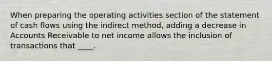 When preparing the operating activities section of the statement of cash flows using the indirect method, adding a decrease in Accounts Receivable to net income allows the inclusion of transactions that ____.