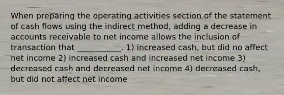 When preparing the operating activities section of the statement of cash flows using the indirect method, adding a decrease in accounts receivable to net income allows the inclusion of transaction that ___________. 1) increased cash, but did no affect net income 2) increased cash and increased net income 3) decreased cash and decreased net income 4) decreased cash, but did not affect net income