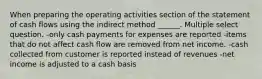 When preparing the operating activities section of the statement of cash flows using the indirect method ______. Multiple select question. -only cash payments for expenses are reported -items that do not affect cash flow are removed from net income. -cash collected from customer is reported instead of revenues -net income is adjusted to a cash basis