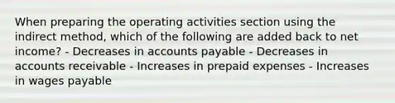 When preparing the operating activities section using the indirect method, which of the following are added back to net income? - Decreases in accounts payable - Decreases in accounts receivable - Increases in prepaid expenses - Increases in wages payable