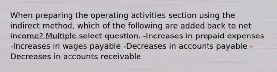 When preparing the operating activities section using the indirect method, which of the following are added back to net income? Multiple select question. -Increases in prepaid expenses -Increases in wages payable -Decreases in accounts payable -Decreases in accounts receivable