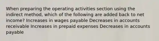 When preparing the operating activities section using the indirect method, which of the following are added back to net income? Increases in wages payable Decreases in accounts receivable Increases in prepaid expenses Decreases in accounts payable