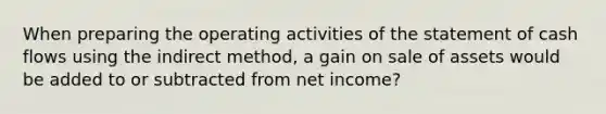 When preparing the operating activities of the statement of cash flows using the indirect method, a gain on sale of assets would be added to or subtracted from net income?