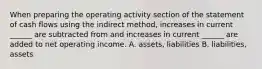 When preparing the operating activity section of the statement of cash flows using the indirect method, increases in current ______ are subtracted from and increases in current ______ are added to net operating income. A. assets, liabilities B. liabilities, assets