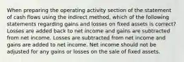 When preparing the operating activity section of the statement of cash flows using the indirect method, which of the following statements regarding gains and losses on fixed assets is correct? Losses are added back to net income and gains are subtracted from net income. Losses are subtracted from net income and gains are added to net income. Net income should not be adjusted for any gains or losses on the sale of fixed assets.