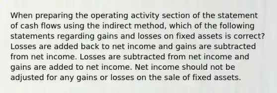 When preparing the operating activity section of the statement of cash flows using the indirect method, which of the following statements regarding gains and losses on fixed assets is correct? Losses are added back to net income and gains are subtracted from net income. Losses are subtracted from net income and gains are added to net income. Net income should not be adjusted for any gains or losses on the sale of fixed assets.