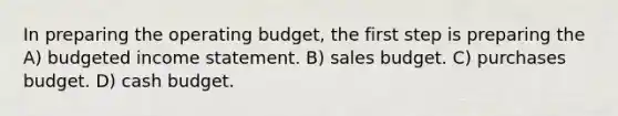 In preparing the operating​ budget, the first step is preparing the A) budgeted income statement. B) sales budget. C) purchases budget. D) cash budget.