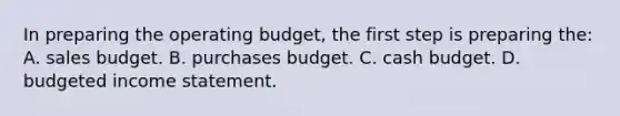 In preparing the operating​ budget, the first step is preparing the: A. sales budget. B. purchases budget. C. cash budget. D. budgeted income statement.