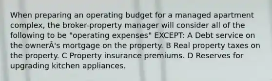 When preparing an operating budget for a managed apartment complex, the broker-property manager will consider all of the following to be "operating expenses" EXCEPT: A Debt service on the ownerÂ's mortgage on the property. B Real property taxes on the property. C Property insurance premiums. D Reserves for upgrading kitchen appliances.