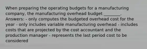 When preparing the operating budgets for a manufacturing company, the manufacturing overhead budget ________. Answers: - only computes the budgeted overhead cost for the year - only includes variable manufacturing overhead - includes costs that are projected by the cost accountant and the production manager - represents the last period cost to be considered