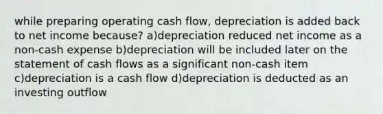 while preparing operating cash flow, depreciation is added back to net income because? a)depreciation reduced net income as a non-cash expense b)depreciation will be included later on the statement of cash flows as a significant non-cash item c)depreciation is a cash flow d)depreciation is deducted as an investing outflow