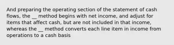 And preparing the operating section of the statement of cash flows, the __ method begins with net income, and adjust for items that affect cash, but are not included in that income, whereas the __ method converts each line item in income from operations to a cash basis