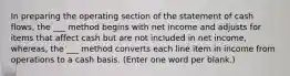 In preparing the operating section of the statement of cash flows, the ___ method begins with net income and adjusts for items that affect cash but are not included in net income, whereas, the ___ method converts each line item in income from operations to a cash basis. (Enter one word per blank.)