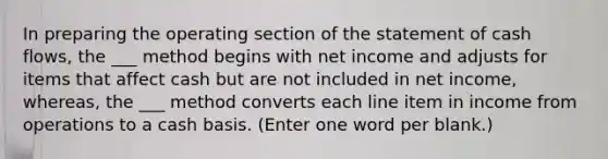 In preparing the operating section of the statement of cash flows, the ___ method begins with net income and adjusts for items that affect cash but are not included in net income, whereas, the ___ method converts each line item in income from operations to a cash basis. (Enter one word per blank.)