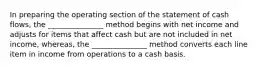 In preparing the operating section of the statement of cash flows, the _______________ method begins with net income and adjusts for items that affect cash but are not included in net income, whereas, the _______________ method converts each line item in income from operations to a cash basis.