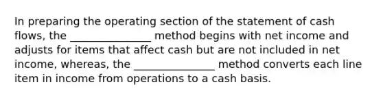 In preparing the operating section of the statement of cash flows, the _______________ method begins with net income and adjusts for items that affect cash but are not included in net income, whereas, the _______________ method converts each line item in income from operations to a cash basis.