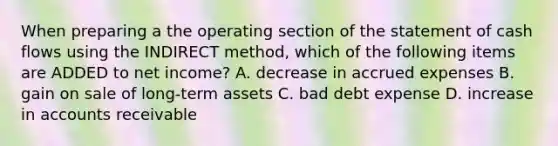 When preparing a the operating section of the statement of cash flows using the INDIRECT method, which of the following items are ADDED to net income? A. decrease in accrued expenses B. gain on sale of long-term assets C. bad debt expense D. increase in accounts receivable