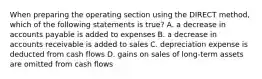 When preparing the operating section using the DIRECT method, which of the following statements is true? A. a decrease in accounts payable is added to expenses B. a decrease in accounts receivable is added to sales C. depreciation expense is deducted from cash flows D. gains on sales of long-term assets are omitted from cash flows