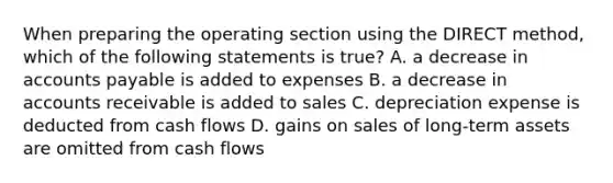 When preparing the operating section using the DIRECT method, which of the following statements is true? A. a decrease in accounts payable is added to expenses B. a decrease in accounts receivable is added to sales C. depreciation expense is deducted from cash flows D. gains on sales of long-term assets are omitted from cash flows