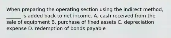 When preparing the operating section using the indirect method, ______ is added back to net income. A. cash received from the sale of equipment B. purchase of fixed assets C. depreciation expense D. redemption of <a href='https://www.questionai.com/knowledge/kvHJpN4vyZ-bonds-payable' class='anchor-knowledge'>bonds payable</a>