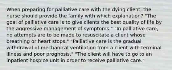 When preparing for palliative care with the dying client, the nurse should provide the family with which explanation? "The goal of palliative care is to give clients the best quality of life by the aggressive management of symptoms." "In palliative care, no attempts are to be made to resuscitate a client whose breathing or heart stops." "Palliative care is the gradual withdrawal of mechanical ventilation from a client with terminal illness and poor prognosis." "The client will have to go to an inpatient hospice unit in order to receive palliative care."