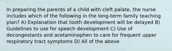 In preparing the parents of a child with cleft palate, the nurse includes which of the following in the long-term family teaching plan? A) Explanation that tooth development will be delayed B) Guidelines to use for speech development C) Use of decongestants and acetaminophen to care for frequent upper respiratory tract symptoms D) All of the above