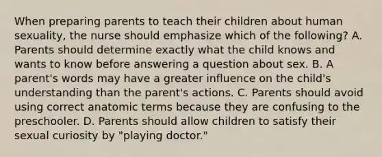 When preparing parents to teach their children about human sexuality, the nurse should emphasize which of the following? A. Parents should determine exactly what the child knows and wants to know before answering a question about sex. B. A parent's words may have a greater influence on the child's understanding than the parent's actions. C. Parents should avoid using correct anatomic terms because they are confusing to the preschooler. D. Parents should allow children to satisfy their sexual curiosity by "playing doctor."