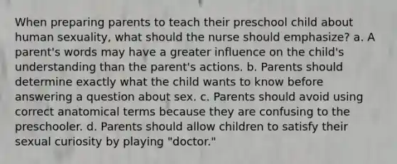 When preparing parents to teach their preschool child about human sexuality, what should the nurse should emphasize? a. A parent's words may have a greater influence on the child's understanding than the parent's actions. b. Parents should determine exactly what the child wants to know before answering a question about sex. c. Parents should avoid using correct anatomical terms because they are confusing to the preschooler. d. Parents should allow children to satisfy their sexual curiosity by playing "doctor."