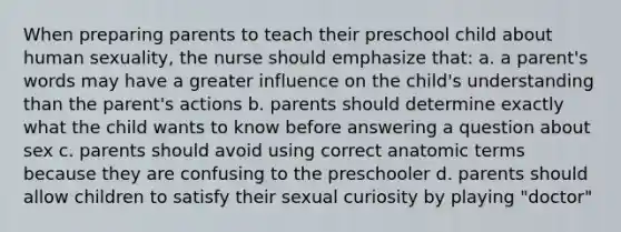 When preparing parents to teach their preschool child about human sexuality, the nurse should emphasize that: a. a parent's words may have a greater influence on the child's understanding than the parent's actions b. parents should determine exactly what the child wants to know before answering a question about sex c. parents should avoid using correct anatomic terms because they are confusing to the preschooler d. parents should allow children to satisfy their sexual curiosity by playing "doctor"