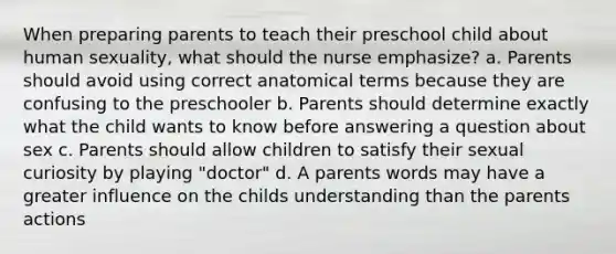 When preparing parents to teach their preschool child about human sexuality, what should the nurse emphasize? a. Parents should avoid using correct anatomical terms because they are confusing to the preschooler b. Parents should determine exactly what the child wants to know before answering a question about sex c. Parents should allow children to satisfy their sexual curiosity by playing "doctor" d. A parents words may have a greater influence on the childs understanding than the parents actions