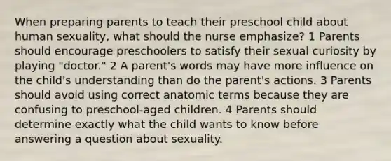 When preparing parents to teach their preschool child about human sexuality, what should the nurse emphasize? 1 Parents should encourage preschoolers to satisfy their sexual curiosity by playing "doctor." 2 A parent's words may have more influence on the child's understanding than do the parent's actions. 3 Parents should avoid using correct anatomic terms because they are confusing to preschool-aged children. 4 Parents should determine exactly what the child wants to know before answering a question about sexuality.