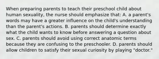 When preparing parents to teach their preschool child about human sexuality, the nurse should emphasize that: A. a parent's words may have a greater influence on the child's understanding than the parent's actions. B. parents should determine exactly what the child wants to know before answering a question about sex. C. parents should avoid using correct anatomic terms because they are confusing to the preschooler. D. parents should allow children to satisfy their sexual curiosity by playing "doctor."