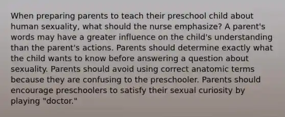 When preparing parents to teach their preschool child about human sexuality, what should the nurse emphasize? A parent's words may have a greater influence on the child's understanding than the parent's actions. Parents should determine exactly what the child wants to know before answering a question about sexuality. Parents should avoid using correct anatomic terms because they are confusing to the preschooler. Parents should encourage preschoolers to satisfy their sexual curiosity by playing "doctor."