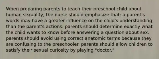 When preparing parents to teach their preschool child about human sexuality, the nurse should emphasize that: a parent's words may have a greater influence on the child's understanding than the parent's actions. parents should determine exactly what the child wants to know before answering a question about sex. parents should avoid using correct anatomic terms because they are confusing to the preschooler. parents should allow children to satisfy their sexual curiosity by playing "doctor."