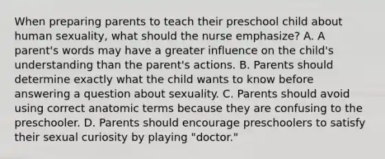 When preparing parents to teach their preschool child about human sexuality, what should the nurse emphasize? A. A parent's words may have a greater influence on the child's understanding than the parent's actions. B. Parents should determine exactly what the child wants to know before answering a question about sexuality. C. Parents should avoid using correct anatomic terms because they are confusing to the preschooler. D. Parents should encourage preschoolers to satisfy their sexual curiosity by playing "doctor."