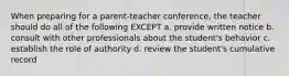 When preparing for a parent-teacher conference, the teacher should do all of the following EXCEPT a. provide written notice b. consult with other professionals about the student's behavior c. establish the role of authority d. review the student's cumulative record