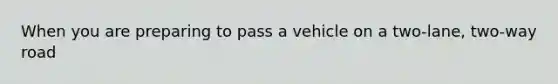 When you are preparing to pass a vehicle on a two-lane, two-way road