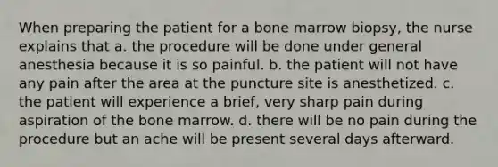 When preparing the patient for a bone marrow biopsy, the nurse explains that a. the procedure will be done under general anesthesia because it is so painful. b. the patient will not have any pain after the area at the puncture site is anesthetized. c. the patient will experience a brief, very sharp pain during aspiration of the bone marrow. d. there will be no pain during the procedure but an ache will be present several days afterward.